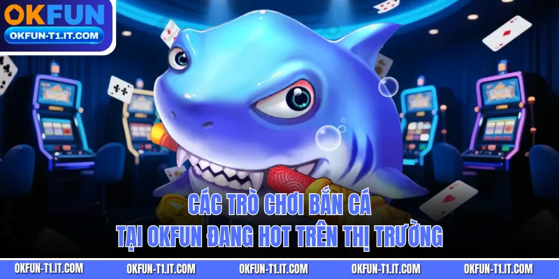 Các trò chơi bắn cá tại OKFUN đang hot trên thị trường